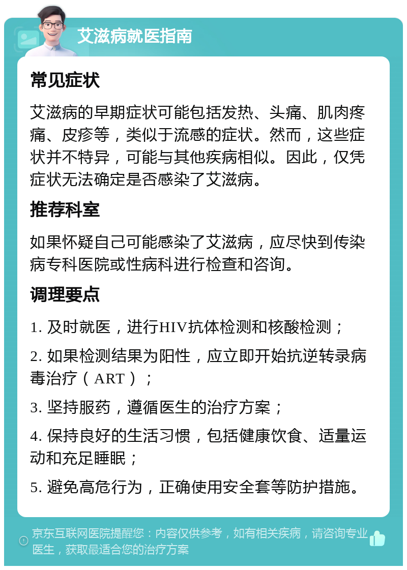 艾滋病就医指南 常见症状 艾滋病的早期症状可能包括发热、头痛、肌肉疼痛、皮疹等，类似于流感的症状。然而，这些症状并不特异，可能与其他疾病相似。因此，仅凭症状无法确定是否感染了艾滋病。 推荐科室 如果怀疑自己可能感染了艾滋病，应尽快到传染病专科医院或性病科进行检查和咨询。 调理要点 1. 及时就医，进行HIV抗体检测和核酸检测； 2. 如果检测结果为阳性，应立即开始抗逆转录病毒治疗（ART）； 3. 坚持服药，遵循医生的治疗方案； 4. 保持良好的生活习惯，包括健康饮食、适量运动和充足睡眠； 5. 避免高危行为，正确使用安全套等防护措施。