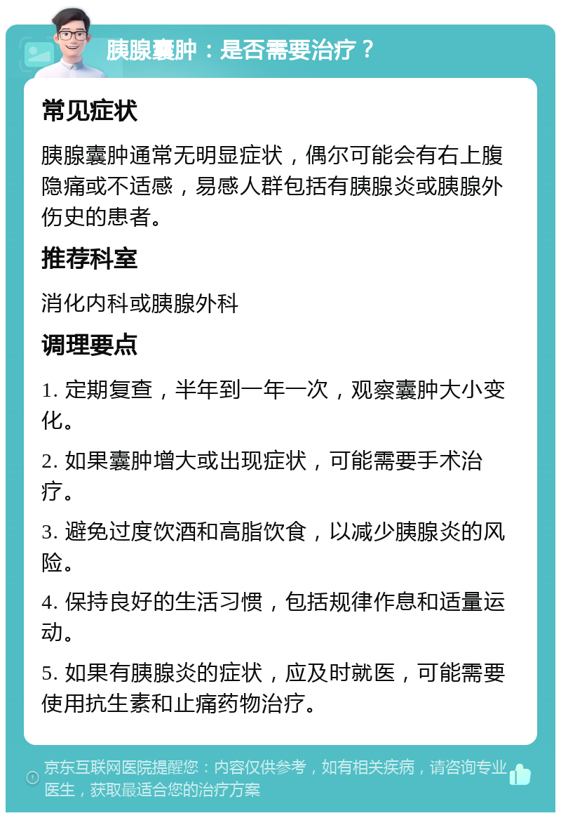 胰腺囊肿：是否需要治疗？ 常见症状 胰腺囊肿通常无明显症状，偶尔可能会有右上腹隐痛或不适感，易感人群包括有胰腺炎或胰腺外伤史的患者。 推荐科室 消化内科或胰腺外科 调理要点 1. 定期复查，半年到一年一次，观察囊肿大小变化。 2. 如果囊肿增大或出现症状，可能需要手术治疗。 3. 避免过度饮酒和高脂饮食，以减少胰腺炎的风险。 4. 保持良好的生活习惯，包括规律作息和适量运动。 5. 如果有胰腺炎的症状，应及时就医，可能需要使用抗生素和止痛药物治疗。