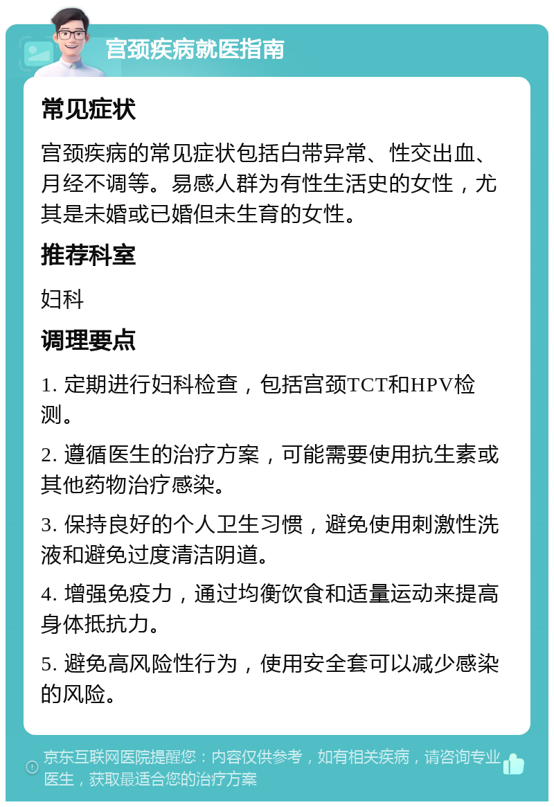 宫颈疾病就医指南 常见症状 宫颈疾病的常见症状包括白带异常、性交出血、月经不调等。易感人群为有性生活史的女性，尤其是未婚或已婚但未生育的女性。 推荐科室 妇科 调理要点 1. 定期进行妇科检查，包括宫颈TCT和HPV检测。 2. 遵循医生的治疗方案，可能需要使用抗生素或其他药物治疗感染。 3. 保持良好的个人卫生习惯，避免使用刺激性洗液和避免过度清洁阴道。 4. 增强免疫力，通过均衡饮食和适量运动来提高身体抵抗力。 5. 避免高风险性行为，使用安全套可以减少感染的风险。