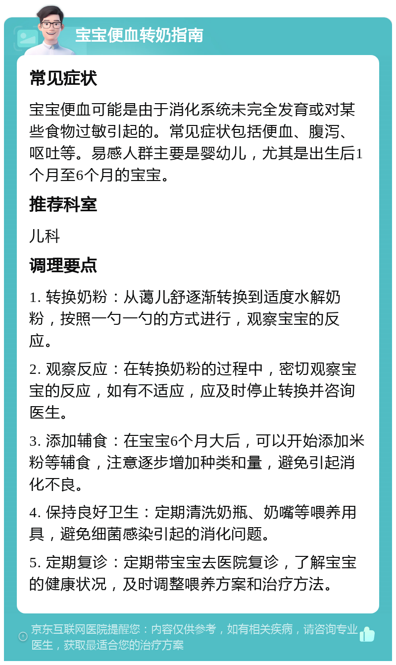 宝宝便血转奶指南 常见症状 宝宝便血可能是由于消化系统未完全发育或对某些食物过敏引起的。常见症状包括便血、腹泻、呕吐等。易感人群主要是婴幼儿，尤其是出生后1个月至6个月的宝宝。 推荐科室 儿科 调理要点 1. 转换奶粉：从蔼儿舒逐渐转换到适度水解奶粉，按照一勺一勺的方式进行，观察宝宝的反应。 2. 观察反应：在转换奶粉的过程中，密切观察宝宝的反应，如有不适应，应及时停止转换并咨询医生。 3. 添加辅食：在宝宝6个月大后，可以开始添加米粉等辅食，注意逐步增加种类和量，避免引起消化不良。 4. 保持良好卫生：定期清洗奶瓶、奶嘴等喂养用具，避免细菌感染引起的消化问题。 5. 定期复诊：定期带宝宝去医院复诊，了解宝宝的健康状况，及时调整喂养方案和治疗方法。