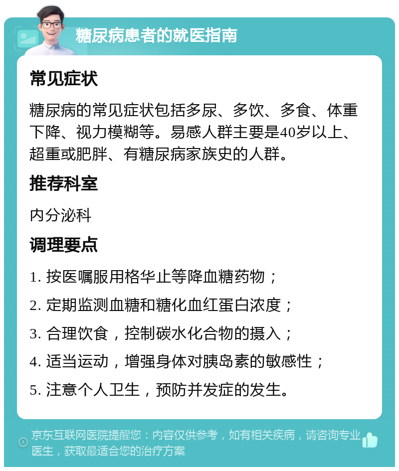 糖尿病患者的就医指南 常见症状 糖尿病的常见症状包括多尿、多饮、多食、体重下降、视力模糊等。易感人群主要是40岁以上、超重或肥胖、有糖尿病家族史的人群。 推荐科室 内分泌科 调理要点 1. 按医嘱服用格华止等降血糖药物； 2. 定期监测血糖和糖化血红蛋白浓度； 3. 合理饮食，控制碳水化合物的摄入； 4. 适当运动，增强身体对胰岛素的敏感性； 5. 注意个人卫生，预防并发症的发生。