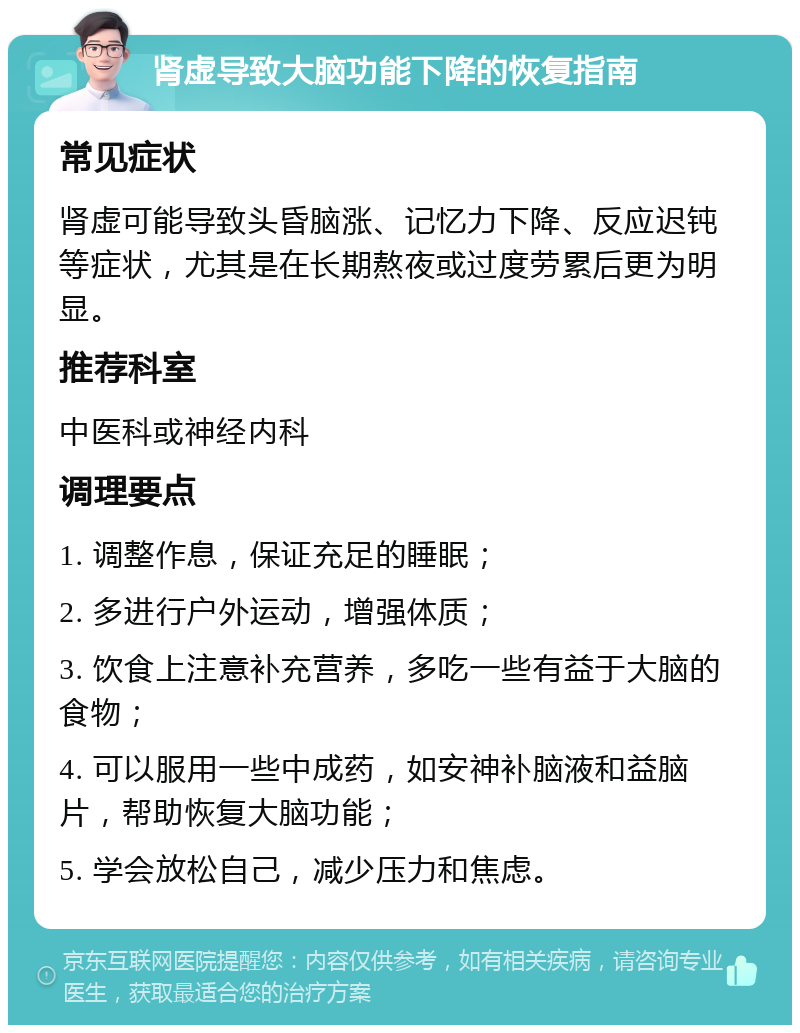 肾虚导致大脑功能下降的恢复指南 常见症状 肾虚可能导致头昏脑涨、记忆力下降、反应迟钝等症状，尤其是在长期熬夜或过度劳累后更为明显。 推荐科室 中医科或神经内科 调理要点 1. 调整作息，保证充足的睡眠； 2. 多进行户外运动，增强体质； 3. 饮食上注意补充营养，多吃一些有益于大脑的食物； 4. 可以服用一些中成药，如安神补脑液和益脑片，帮助恢复大脑功能； 5. 学会放松自己，减少压力和焦虑。