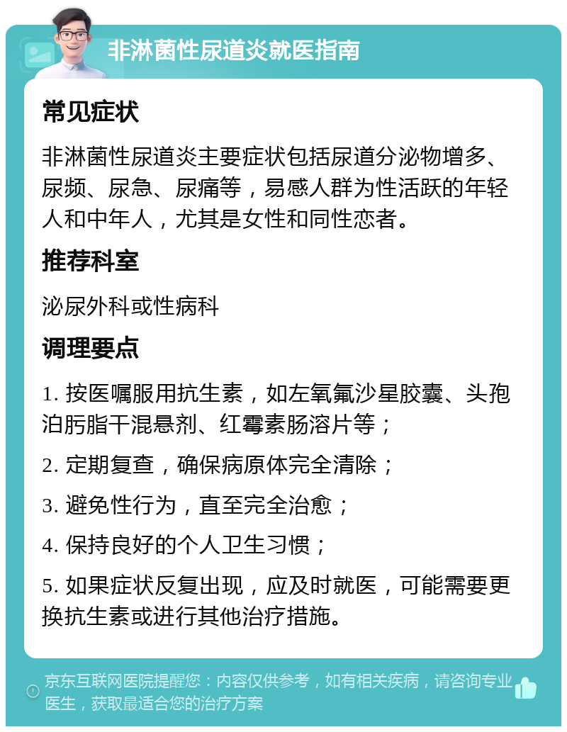 非淋菌性尿道炎就医指南 常见症状 非淋菌性尿道炎主要症状包括尿道分泌物增多、尿频、尿急、尿痛等，易感人群为性活跃的年轻人和中年人，尤其是女性和同性恋者。 推荐科室 泌尿外科或性病科 调理要点 1. 按医嘱服用抗生素，如左氧氟沙星胶囊、头孢泊肟脂干混悬剂、红霉素肠溶片等； 2. 定期复查，确保病原体完全清除； 3. 避免性行为，直至完全治愈； 4. 保持良好的个人卫生习惯； 5. 如果症状反复出现，应及时就医，可能需要更换抗生素或进行其他治疗措施。