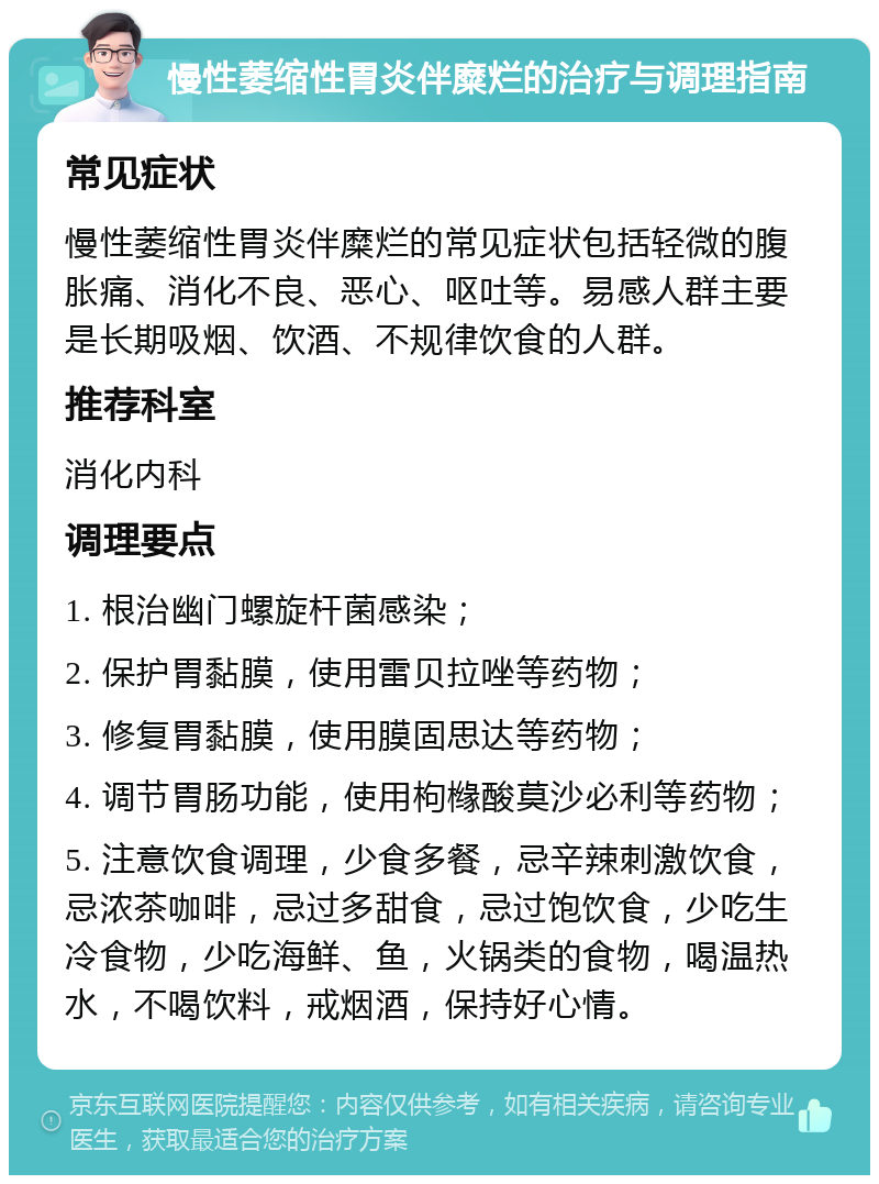 慢性萎缩性胃炎伴糜烂的治疗与调理指南 常见症状 慢性萎缩性胃炎伴糜烂的常见症状包括轻微的腹胀痛、消化不良、恶心、呕吐等。易感人群主要是长期吸烟、饮酒、不规律饮食的人群。 推荐科室 消化内科 调理要点 1. 根治幽门螺旋杆菌感染； 2. 保护胃黏膜，使用雷贝拉唑等药物； 3. 修复胃黏膜，使用膜固思达等药物； 4. 调节胃肠功能，使用枸橼酸莫沙必利等药物； 5. 注意饮食调理，少食多餐，忌辛辣刺激饮食，忌浓茶咖啡，忌过多甜食，忌过饱饮食，少吃生冷食物，少吃海鲜、鱼，火锅类的食物，喝温热水，不喝饮料，戒烟酒，保持好心情。