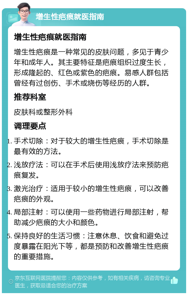 增生性疤痕就医指南 增生性疤痕就医指南 增生性疤痕是一种常见的皮肤问题，多见于青少年和成年人。其主要特征是疤痕组织过度生长，形成隆起的、红色或紫色的疤痕。易感人群包括曾经有过创伤、手术或烧伤等经历的人群。 推荐科室 皮肤科或整形外科 调理要点 手术切除：对于较大的增生性疤痕，手术切除是最有效的方法。 浅放疗法：可以在手术后使用浅放疗法来预防疤痕复发。 激光治疗：适用于较小的增生性疤痕，可以改善疤痕的外观。 局部注射：可以使用一些药物进行局部注射，帮助减少疤痕的大小和颜色。 保持良好的生活习惯：注意休息、饮食和避免过度暴露在阳光下等，都是预防和改善增生性疤痕的重要措施。