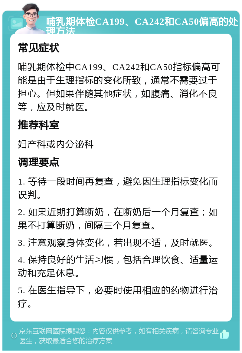 哺乳期体检CA199、CA242和CA50偏高的处理方法 常见症状 哺乳期体检中CA199、CA242和CA50指标偏高可能是由于生理指标的变化所致，通常不需要过于担心。但如果伴随其他症状，如腹痛、消化不良等，应及时就医。 推荐科室 妇产科或内分泌科 调理要点 1. 等待一段时间再复查，避免因生理指标变化而误判。 2. 如果近期打算断奶，在断奶后一个月复查；如果不打算断奶，间隔三个月复查。 3. 注意观察身体变化，若出现不适，及时就医。 4. 保持良好的生活习惯，包括合理饮食、适量运动和充足休息。 5. 在医生指导下，必要时使用相应的药物进行治疗。