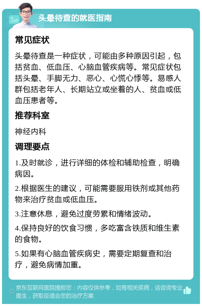 头晕待查的就医指南 常见症状 头晕待查是一种症状，可能由多种原因引起，包括贫血、低血压、心脑血管疾病等。常见症状包括头晕、手脚无力、恶心、心慌心悸等。易感人群包括老年人、长期站立或坐着的人、贫血或低血压患者等。 推荐科室 神经内科 调理要点 1.及时就诊，进行详细的体检和辅助检查，明确病因。 2.根据医生的建议，可能需要服用铁剂或其他药物来治疗贫血或低血压。 3.注意休息，避免过度劳累和情绪波动。 4.保持良好的饮食习惯，多吃富含铁质和维生素的食物。 5.如果有心脑血管疾病史，需要定期复查和治疗，避免病情加重。