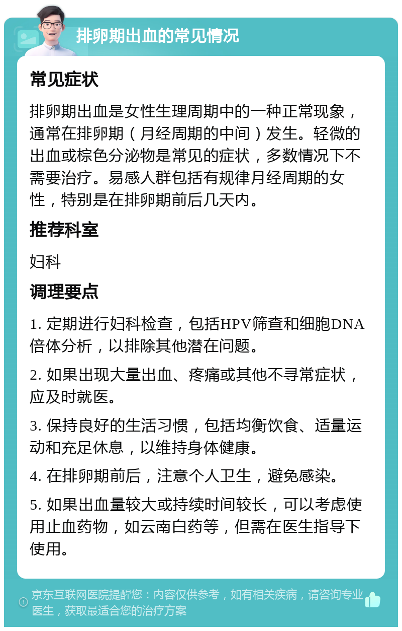 排卵期出血的常见情况 常见症状 排卵期出血是女性生理周期中的一种正常现象，通常在排卵期（月经周期的中间）发生。轻微的出血或棕色分泌物是常见的症状，多数情况下不需要治疗。易感人群包括有规律月经周期的女性，特别是在排卵期前后几天内。 推荐科室 妇科 调理要点 1. 定期进行妇科检查，包括HPV筛查和细胞DNA倍体分析，以排除其他潜在问题。 2. 如果出现大量出血、疼痛或其他不寻常症状，应及时就医。 3. 保持良好的生活习惯，包括均衡饮食、适量运动和充足休息，以维持身体健康。 4. 在排卵期前后，注意个人卫生，避免感染。 5. 如果出血量较大或持续时间较长，可以考虑使用止血药物，如云南白药等，但需在医生指导下使用。