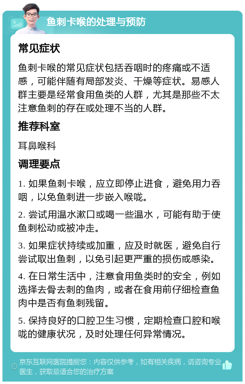 鱼刺卡喉的处理与预防 常见症状 鱼刺卡喉的常见症状包括吞咽时的疼痛或不适感，可能伴随有局部发炎、干燥等症状。易感人群主要是经常食用鱼类的人群，尤其是那些不太注意鱼刺的存在或处理不当的人群。 推荐科室 耳鼻喉科 调理要点 1. 如果鱼刺卡喉，应立即停止进食，避免用力吞咽，以免鱼刺进一步嵌入喉咙。 2. 尝试用温水漱口或喝一些温水，可能有助于使鱼刺松动或被冲走。 3. 如果症状持续或加重，应及时就医，避免自行尝试取出鱼刺，以免引起更严重的损伤或感染。 4. 在日常生活中，注意食用鱼类时的安全，例如选择去骨去刺的鱼肉，或者在食用前仔细检查鱼肉中是否有鱼刺残留。 5. 保持良好的口腔卫生习惯，定期检查口腔和喉咙的健康状况，及时处理任何异常情况。