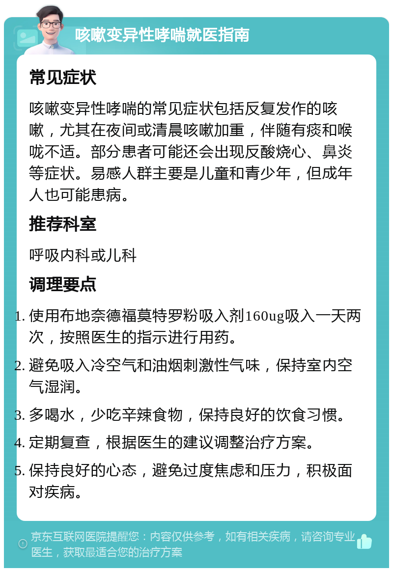 咳嗽变异性哮喘就医指南 常见症状 咳嗽变异性哮喘的常见症状包括反复发作的咳嗽，尤其在夜间或清晨咳嗽加重，伴随有痰和喉咙不适。部分患者可能还会出现反酸烧心、鼻炎等症状。易感人群主要是儿童和青少年，但成年人也可能患病。 推荐科室 呼吸内科或儿科 调理要点 使用布地奈德福莫特罗粉吸入剂160ug吸入一天两次，按照医生的指示进行用药。 避免吸入冷空气和油烟刺激性气味，保持室内空气湿润。 多喝水，少吃辛辣食物，保持良好的饮食习惯。 定期复查，根据医生的建议调整治疗方案。 保持良好的心态，避免过度焦虑和压力，积极面对疾病。