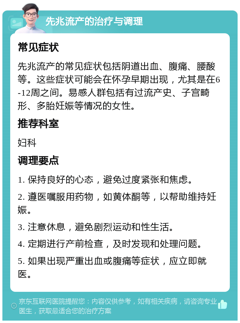 先兆流产的治疗与调理 常见症状 先兆流产的常见症状包括阴道出血、腹痛、腰酸等。这些症状可能会在怀孕早期出现，尤其是在6-12周之间。易感人群包括有过流产史、子宫畸形、多胎妊娠等情况的女性。 推荐科室 妇科 调理要点 1. 保持良好的心态，避免过度紧张和焦虑。 2. 遵医嘱服用药物，如黄体酮等，以帮助维持妊娠。 3. 注意休息，避免剧烈运动和性生活。 4. 定期进行产前检查，及时发现和处理问题。 5. 如果出现严重出血或腹痛等症状，应立即就医。