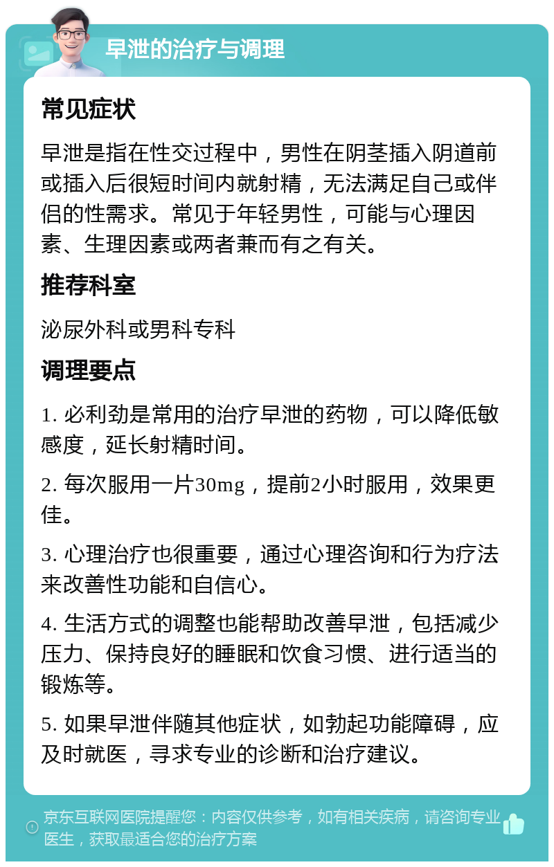 早泄的治疗与调理 常见症状 早泄是指在性交过程中，男性在阴茎插入阴道前或插入后很短时间内就射精，无法满足自己或伴侣的性需求。常见于年轻男性，可能与心理因素、生理因素或两者兼而有之有关。 推荐科室 泌尿外科或男科专科 调理要点 1. 必利劲是常用的治疗早泄的药物，可以降低敏感度，延长射精时间。 2. 每次服用一片30mg，提前2小时服用，效果更佳。 3. 心理治疗也很重要，通过心理咨询和行为疗法来改善性功能和自信心。 4. 生活方式的调整也能帮助改善早泄，包括减少压力、保持良好的睡眠和饮食习惯、进行适当的锻炼等。 5. 如果早泄伴随其他症状，如勃起功能障碍，应及时就医，寻求专业的诊断和治疗建议。