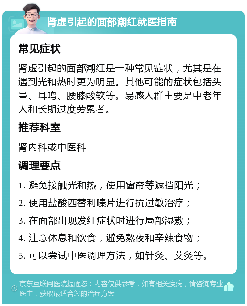 肾虚引起的面部潮红就医指南 常见症状 肾虚引起的面部潮红是一种常见症状，尤其是在遇到光和热时更为明显。其他可能的症状包括头晕、耳鸣、腰膝酸软等。易感人群主要是中老年人和长期过度劳累者。 推荐科室 肾内科或中医科 调理要点 1. 避免接触光和热，使用窗帘等遮挡阳光； 2. 使用盐酸西替利嗪片进行抗过敏治疗； 3. 在面部出现发红症状时进行局部湿敷； 4. 注意休息和饮食，避免熬夜和辛辣食物； 5. 可以尝试中医调理方法，如针灸、艾灸等。