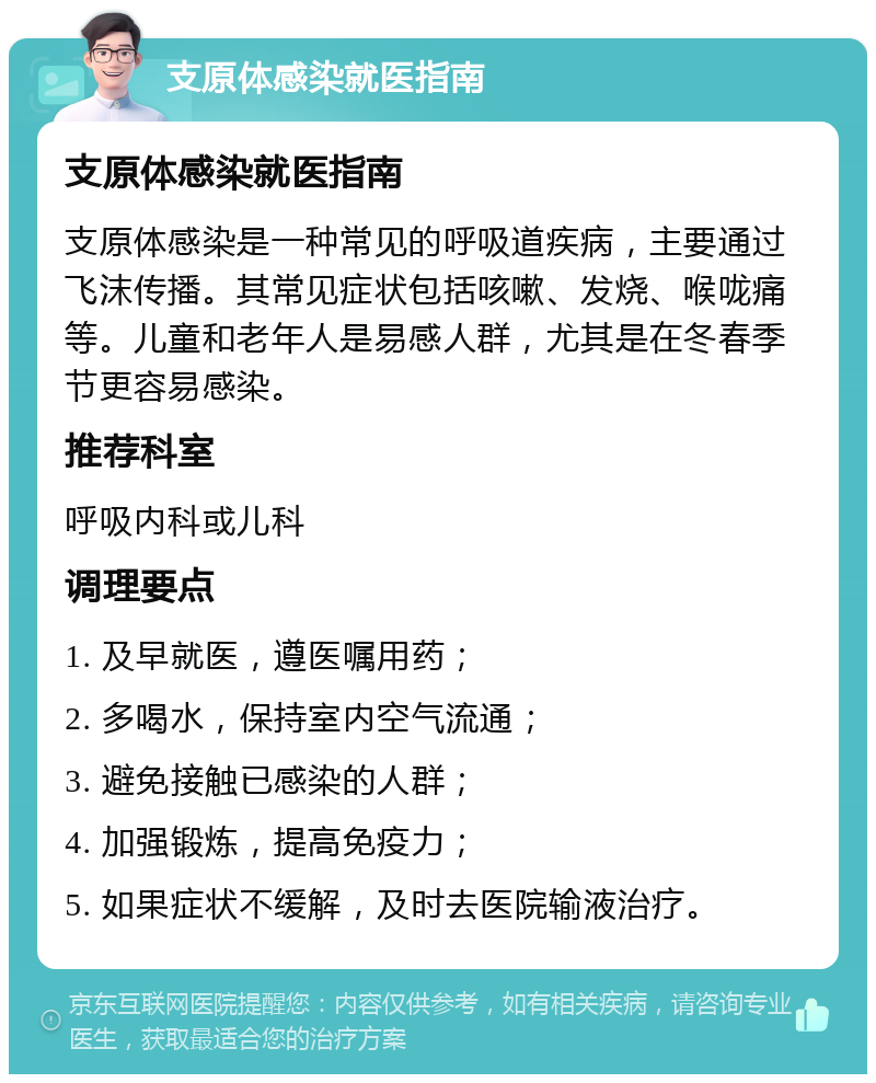 支原体感染就医指南 支原体感染就医指南 支原体感染是一种常见的呼吸道疾病，主要通过飞沫传播。其常见症状包括咳嗽、发烧、喉咙痛等。儿童和老年人是易感人群，尤其是在冬春季节更容易感染。 推荐科室 呼吸内科或儿科 调理要点 1. 及早就医，遵医嘱用药； 2. 多喝水，保持室内空气流通； 3. 避免接触已感染的人群； 4. 加强锻炼，提高免疫力； 5. 如果症状不缓解，及时去医院输液治疗。