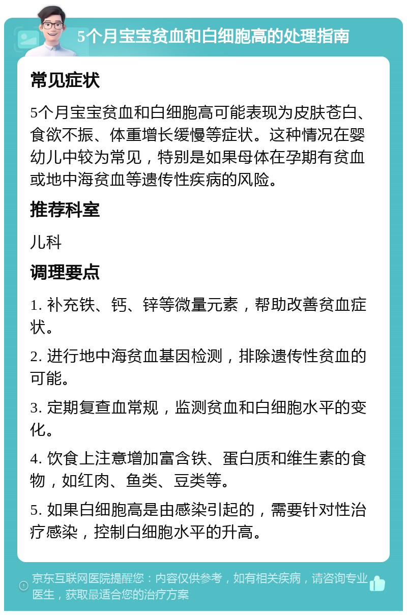 5个月宝宝贫血和白细胞高的处理指南 常见症状 5个月宝宝贫血和白细胞高可能表现为皮肤苍白、食欲不振、体重增长缓慢等症状。这种情况在婴幼儿中较为常见，特别是如果母体在孕期有贫血或地中海贫血等遗传性疾病的风险。 推荐科室 儿科 调理要点 1. 补充铁、钙、锌等微量元素，帮助改善贫血症状。 2. 进行地中海贫血基因检测，排除遗传性贫血的可能。 3. 定期复查血常规，监测贫血和白细胞水平的变化。 4. 饮食上注意增加富含铁、蛋白质和维生素的食物，如红肉、鱼类、豆类等。 5. 如果白细胞高是由感染引起的，需要针对性治疗感染，控制白细胞水平的升高。