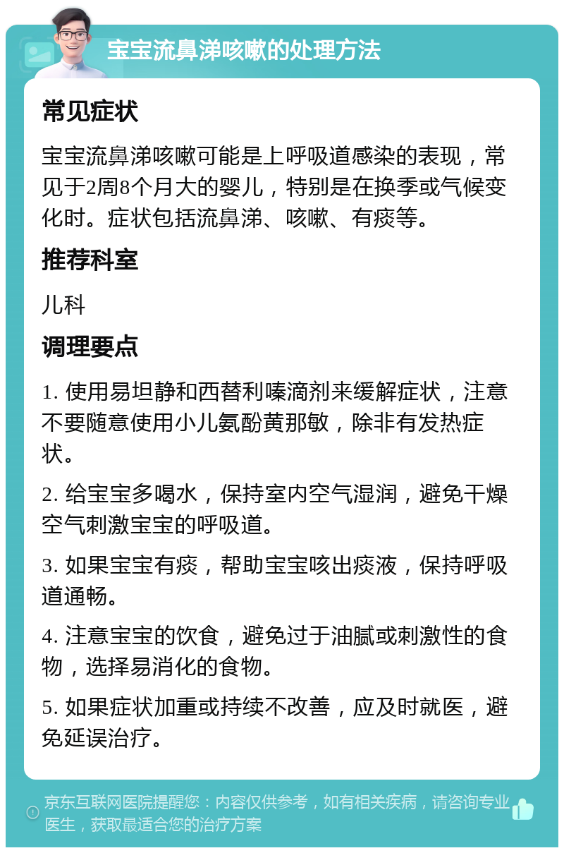 宝宝流鼻涕咳嗽的处理方法 常见症状 宝宝流鼻涕咳嗽可能是上呼吸道感染的表现，常见于2周8个月大的婴儿，特别是在换季或气候变化时。症状包括流鼻涕、咳嗽、有痰等。 推荐科室 儿科 调理要点 1. 使用易坦静和西替利嗪滴剂来缓解症状，注意不要随意使用小儿氨酚黄那敏，除非有发热症状。 2. 给宝宝多喝水，保持室内空气湿润，避免干燥空气刺激宝宝的呼吸道。 3. 如果宝宝有痰，帮助宝宝咳出痰液，保持呼吸道通畅。 4. 注意宝宝的饮食，避免过于油腻或刺激性的食物，选择易消化的食物。 5. 如果症状加重或持续不改善，应及时就医，避免延误治疗。