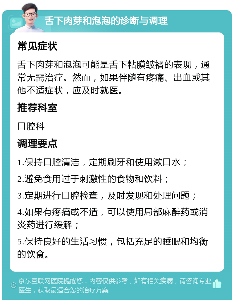 舌下肉芽和泡泡的诊断与调理 常见症状 舌下肉芽和泡泡可能是舌下粘膜皱褶的表现，通常无需治疗。然而，如果伴随有疼痛、出血或其他不适症状，应及时就医。 推荐科室 口腔科 调理要点 1.保持口腔清洁，定期刷牙和使用漱口水； 2.避免食用过于刺激性的食物和饮料； 3.定期进行口腔检查，及时发现和处理问题； 4.如果有疼痛或不适，可以使用局部麻醉药或消炎药进行缓解； 5.保持良好的生活习惯，包括充足的睡眠和均衡的饮食。