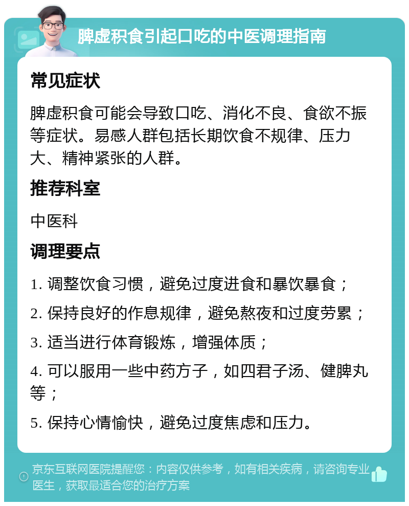 脾虚积食引起口吃的中医调理指南 常见症状 脾虚积食可能会导致口吃、消化不良、食欲不振等症状。易感人群包括长期饮食不规律、压力大、精神紧张的人群。 推荐科室 中医科 调理要点 1. 调整饮食习惯，避免过度进食和暴饮暴食； 2. 保持良好的作息规律，避免熬夜和过度劳累； 3. 适当进行体育锻炼，增强体质； 4. 可以服用一些中药方子，如四君子汤、健脾丸等； 5. 保持心情愉快，避免过度焦虑和压力。