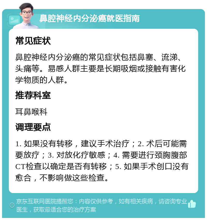 鼻腔神经内分泌癌就医指南 常见症状 鼻腔神经内分泌癌的常见症状包括鼻塞、流涕、头痛等。易感人群主要是长期吸烟或接触有害化学物质的人群。 推荐科室 耳鼻喉科 调理要点 1. 如果没有转移，建议手术治疗；2. 术后可能需要放疗；3. 对放化疗敏感；4. 需要进行颈胸腹部CT检查以确定是否有转移；5. 如果手术创口没有愈合，不影响做这些检查。