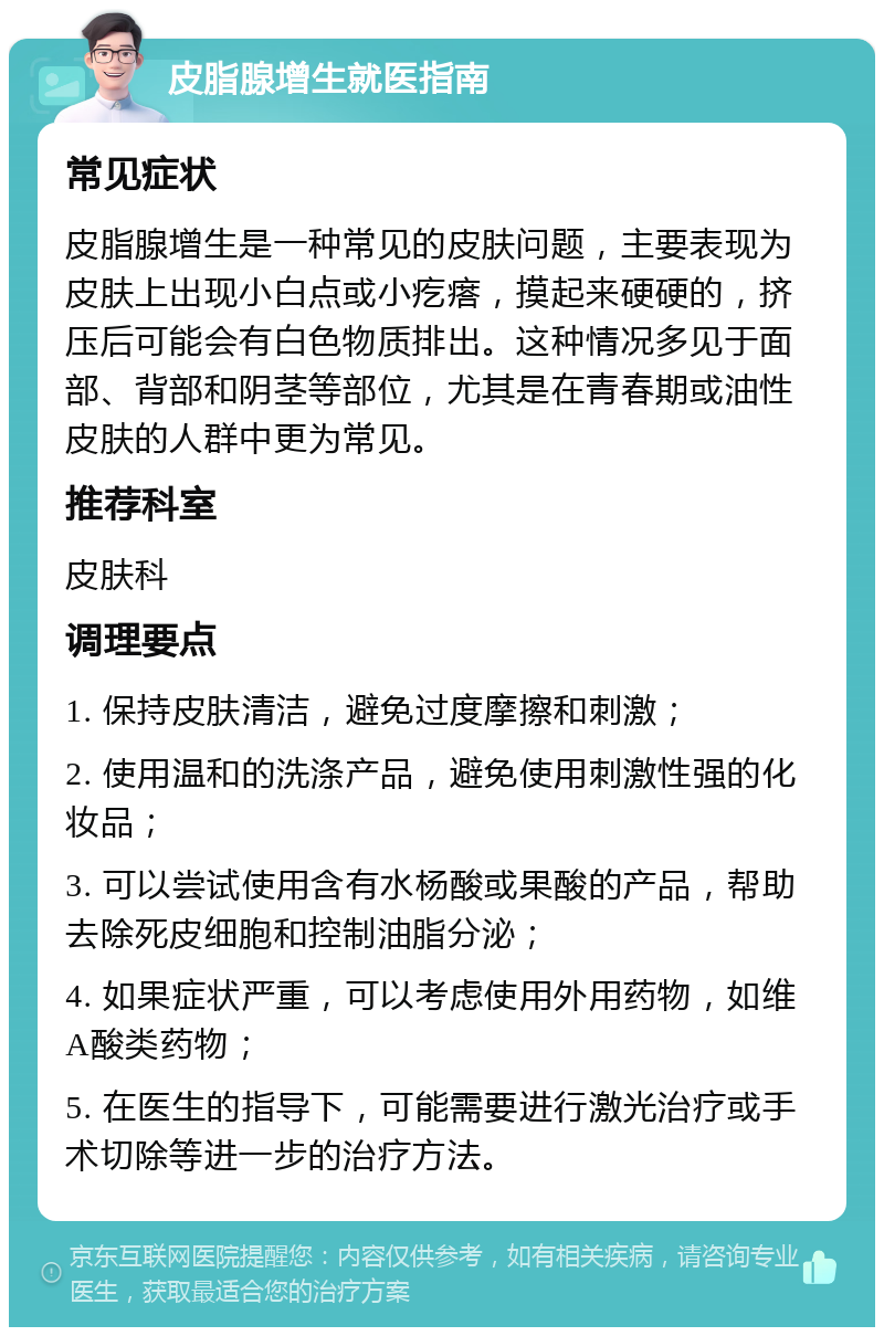 皮脂腺增生就医指南 常见症状 皮脂腺增生是一种常见的皮肤问题，主要表现为皮肤上出现小白点或小疙瘩，摸起来硬硬的，挤压后可能会有白色物质排出。这种情况多见于面部、背部和阴茎等部位，尤其是在青春期或油性皮肤的人群中更为常见。 推荐科室 皮肤科 调理要点 1. 保持皮肤清洁，避免过度摩擦和刺激； 2. 使用温和的洗涤产品，避免使用刺激性强的化妆品； 3. 可以尝试使用含有水杨酸或果酸的产品，帮助去除死皮细胞和控制油脂分泌； 4. 如果症状严重，可以考虑使用外用药物，如维A酸类药物； 5. 在医生的指导下，可能需要进行激光治疗或手术切除等进一步的治疗方法。