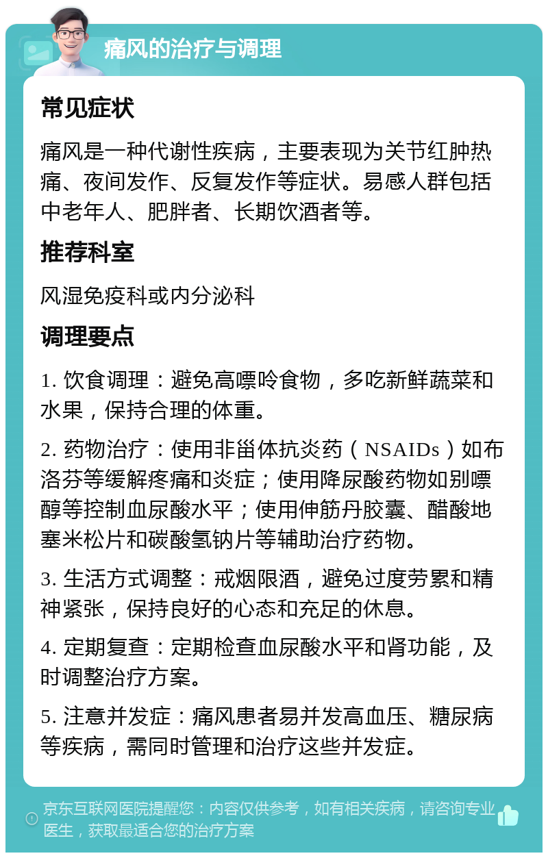 痛风的治疗与调理 常见症状 痛风是一种代谢性疾病，主要表现为关节红肿热痛、夜间发作、反复发作等症状。易感人群包括中老年人、肥胖者、长期饮酒者等。 推荐科室 风湿免疫科或内分泌科 调理要点 1. 饮食调理：避免高嘌呤食物，多吃新鲜蔬菜和水果，保持合理的体重。 2. 药物治疗：使用非甾体抗炎药（NSAIDs）如布洛芬等缓解疼痛和炎症；使用降尿酸药物如别嘌醇等控制血尿酸水平；使用伸筋丹胶囊、醋酸地塞米松片和碳酸氢钠片等辅助治疗药物。 3. 生活方式调整：戒烟限酒，避免过度劳累和精神紧张，保持良好的心态和充足的休息。 4. 定期复查：定期检查血尿酸水平和肾功能，及时调整治疗方案。 5. 注意并发症：痛风患者易并发高血压、糖尿病等疾病，需同时管理和治疗这些并发症。