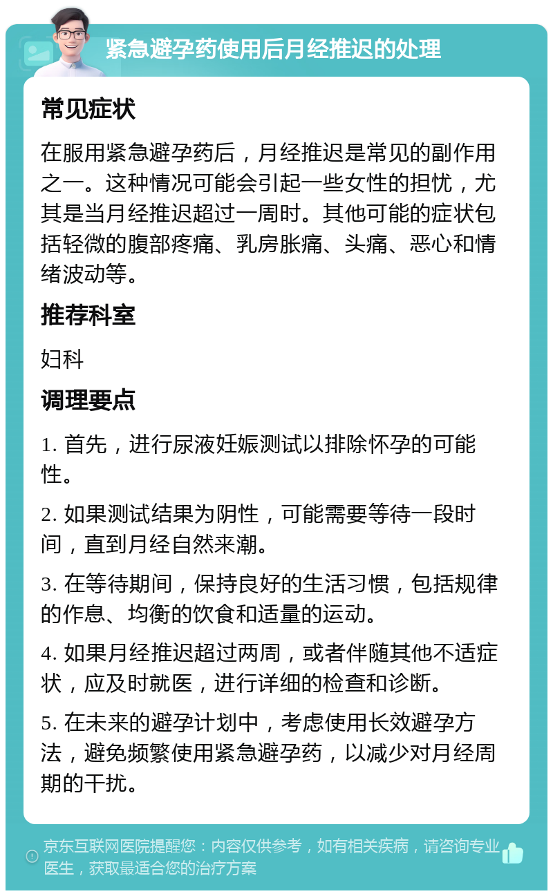 紧急避孕药使用后月经推迟的处理 常见症状 在服用紧急避孕药后，月经推迟是常见的副作用之一。这种情况可能会引起一些女性的担忧，尤其是当月经推迟超过一周时。其他可能的症状包括轻微的腹部疼痛、乳房胀痛、头痛、恶心和情绪波动等。 推荐科室 妇科 调理要点 1. 首先，进行尿液妊娠测试以排除怀孕的可能性。 2. 如果测试结果为阴性，可能需要等待一段时间，直到月经自然来潮。 3. 在等待期间，保持良好的生活习惯，包括规律的作息、均衡的饮食和适量的运动。 4. 如果月经推迟超过两周，或者伴随其他不适症状，应及时就医，进行详细的检查和诊断。 5. 在未来的避孕计划中，考虑使用长效避孕方法，避免频繁使用紧急避孕药，以减少对月经周期的干扰。