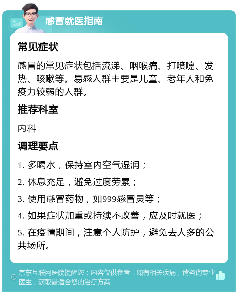 感冒就医指南 常见症状 感冒的常见症状包括流涕、咽喉痛、打喷嚏、发热、咳嗽等。易感人群主要是儿童、老年人和免疫力较弱的人群。 推荐科室 内科 调理要点 1. 多喝水，保持室内空气湿润； 2. 休息充足，避免过度劳累； 3. 使用感冒药物，如999感冒灵等； 4. 如果症状加重或持续不改善，应及时就医； 5. 在疫情期间，注意个人防护，避免去人多的公共场所。