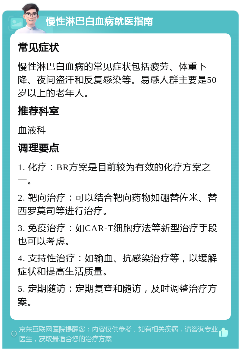 慢性淋巴白血病就医指南 常见症状 慢性淋巴白血病的常见症状包括疲劳、体重下降、夜间盗汗和反复感染等。易感人群主要是50岁以上的老年人。 推荐科室 血液科 调理要点 1. 化疗：BR方案是目前较为有效的化疗方案之一。 2. 靶向治疗：可以结合靶向药物如硼替佐米、替西罗莫司等进行治疗。 3. 免疫治疗：如CAR-T细胞疗法等新型治疗手段也可以考虑。 4. 支持性治疗：如输血、抗感染治疗等，以缓解症状和提高生活质量。 5. 定期随访：定期复查和随访，及时调整治疗方案。