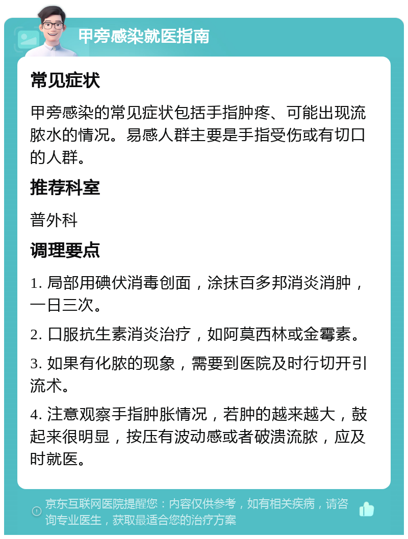 甲旁感染就医指南 常见症状 甲旁感染的常见症状包括手指肿疼、可能出现流脓水的情况。易感人群主要是手指受伤或有切口的人群。 推荐科室 普外科 调理要点 1. 局部用碘伏消毒创面，涂抹百多邦消炎消肿，一日三次。 2. 口服抗生素消炎治疗，如阿莫西林或金霉素。 3. 如果有化脓的现象，需要到医院及时行切开引流术。 4. 注意观察手指肿胀情况，若肿的越来越大，鼓起来很明显，按压有波动感或者破溃流脓，应及时就医。