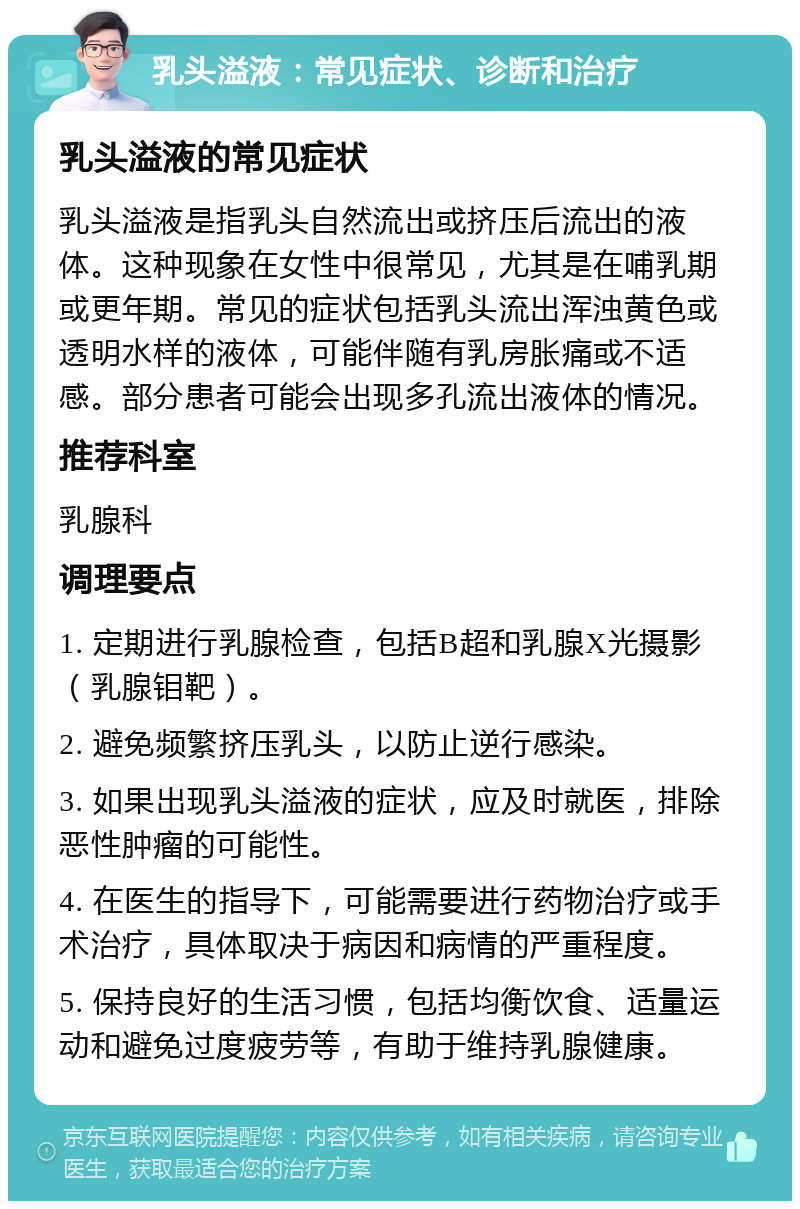 乳头溢液：常见症状、诊断和治疗 乳头溢液的常见症状 乳头溢液是指乳头自然流出或挤压后流出的液体。这种现象在女性中很常见，尤其是在哺乳期或更年期。常见的症状包括乳头流出浑浊黄色或透明水样的液体，可能伴随有乳房胀痛或不适感。部分患者可能会出现多孔流出液体的情况。 推荐科室 乳腺科 调理要点 1. 定期进行乳腺检查，包括B超和乳腺X光摄影（乳腺钼靶）。 2. 避免频繁挤压乳头，以防止逆行感染。 3. 如果出现乳头溢液的症状，应及时就医，排除恶性肿瘤的可能性。 4. 在医生的指导下，可能需要进行药物治疗或手术治疗，具体取决于病因和病情的严重程度。 5. 保持良好的生活习惯，包括均衡饮食、适量运动和避免过度疲劳等，有助于维持乳腺健康。