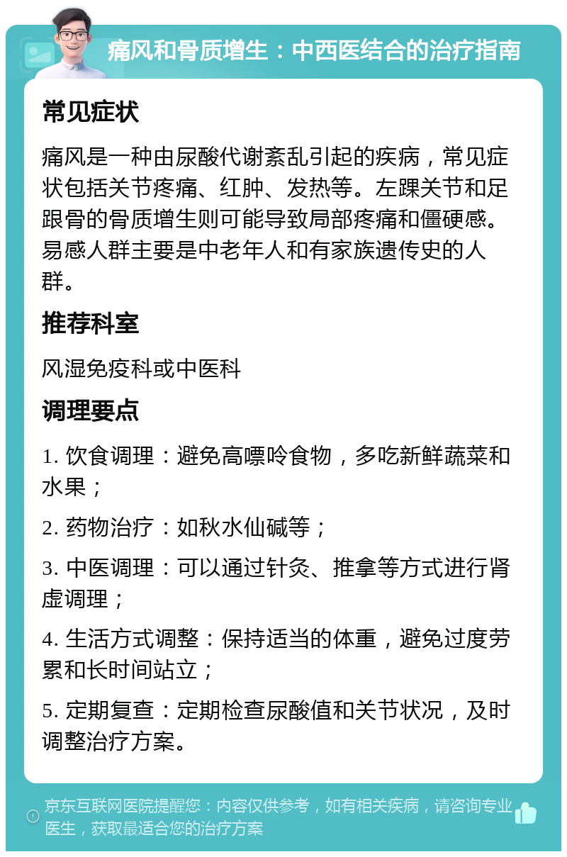 痛风和骨质增生：中西医结合的治疗指南 常见症状 痛风是一种由尿酸代谢紊乱引起的疾病，常见症状包括关节疼痛、红肿、发热等。左踝关节和足跟骨的骨质增生则可能导致局部疼痛和僵硬感。易感人群主要是中老年人和有家族遗传史的人群。 推荐科室 风湿免疫科或中医科 调理要点 1. 饮食调理：避免高嘌呤食物，多吃新鲜蔬菜和水果； 2. 药物治疗：如秋水仙碱等； 3. 中医调理：可以通过针灸、推拿等方式进行肾虚调理； 4. 生活方式调整：保持适当的体重，避免过度劳累和长时间站立； 5. 定期复查：定期检查尿酸值和关节状况，及时调整治疗方案。