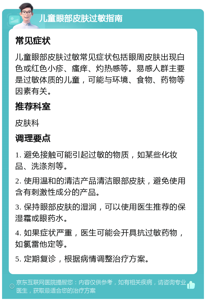 儿童眼部皮肤过敏指南 常见症状 儿童眼部皮肤过敏常见症状包括眼周皮肤出现白色或红色小疹、瘙痒、灼热感等。易感人群主要是过敏体质的儿童，可能与环境、食物、药物等因素有关。 推荐科室 皮肤科 调理要点 1. 避免接触可能引起过敏的物质，如某些化妆品、洗涤剂等。 2. 使用温和的清洁产品清洁眼部皮肤，避免使用含有刺激性成分的产品。 3. 保持眼部皮肤的湿润，可以使用医生推荐的保湿霜或眼药水。 4. 如果症状严重，医生可能会开具抗过敏药物，如氯雷他定等。 5. 定期复诊，根据病情调整治疗方案。