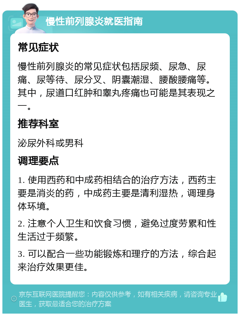 慢性前列腺炎就医指南 常见症状 慢性前列腺炎的常见症状包括尿频、尿急、尿痛、尿等待、尿分叉、阴囊潮湿、腰酸腰痛等。其中，尿道口红肿和睾丸疼痛也可能是其表现之一。 推荐科室 泌尿外科或男科 调理要点 1. 使用西药和中成药相结合的治疗方法，西药主要是消炎的药，中成药主要是清利湿热，调理身体环境。 2. 注意个人卫生和饮食习惯，避免过度劳累和性生活过于频繁。 3. 可以配合一些功能锻炼和理疗的方法，综合起来治疗效果更佳。