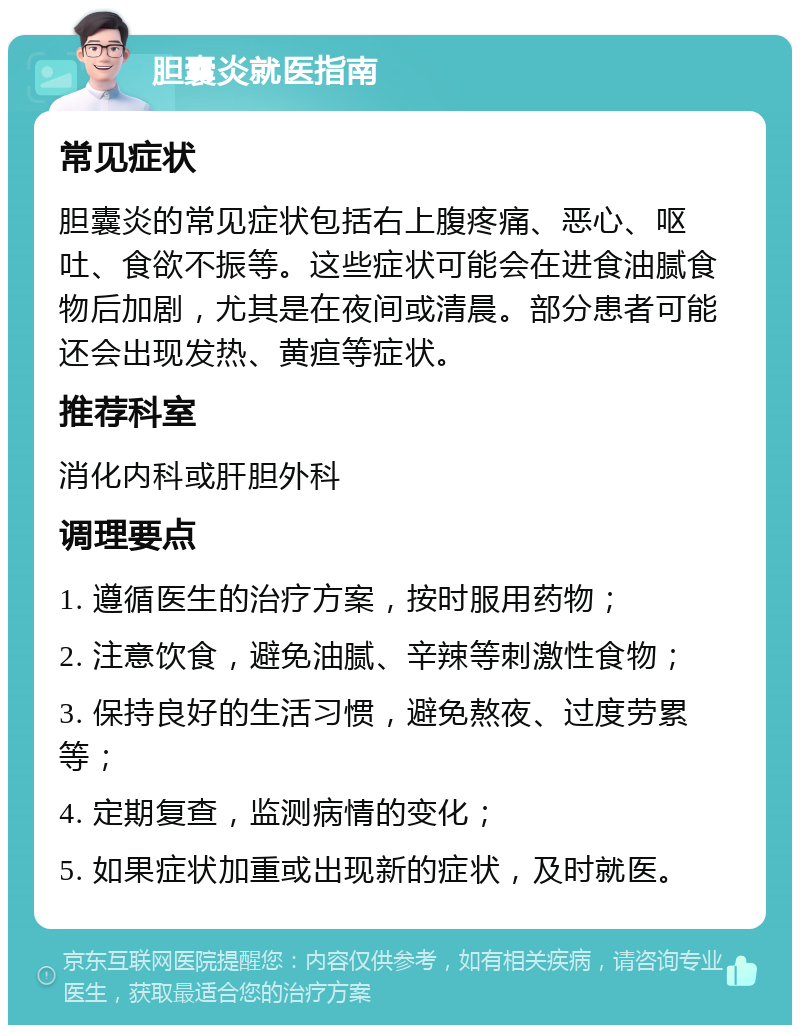 胆囊炎就医指南 常见症状 胆囊炎的常见症状包括右上腹疼痛、恶心、呕吐、食欲不振等。这些症状可能会在进食油腻食物后加剧，尤其是在夜间或清晨。部分患者可能还会出现发热、黄疸等症状。 推荐科室 消化内科或肝胆外科 调理要点 1. 遵循医生的治疗方案，按时服用药物； 2. 注意饮食，避免油腻、辛辣等刺激性食物； 3. 保持良好的生活习惯，避免熬夜、过度劳累等； 4. 定期复查，监测病情的变化； 5. 如果症状加重或出现新的症状，及时就医。