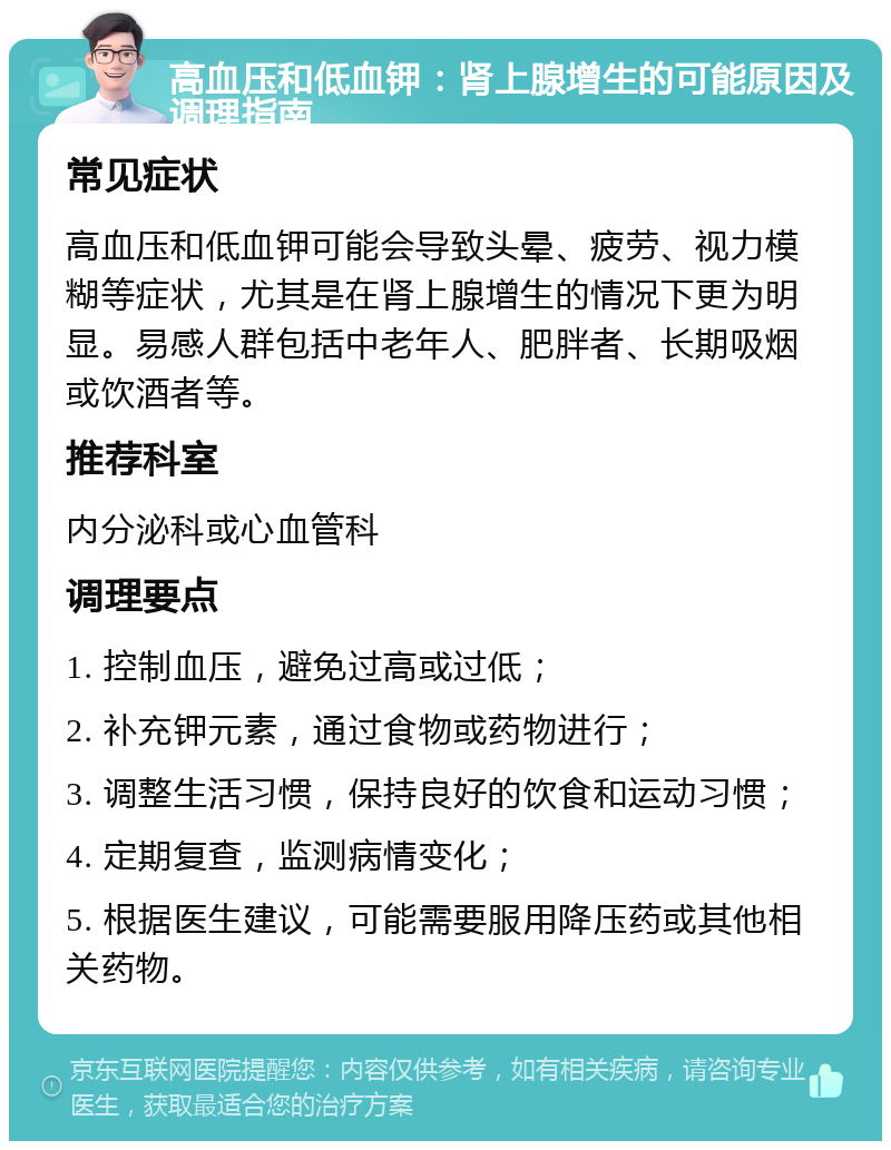 高血压和低血钾：肾上腺增生的可能原因及调理指南 常见症状 高血压和低血钾可能会导致头晕、疲劳、视力模糊等症状，尤其是在肾上腺增生的情况下更为明显。易感人群包括中老年人、肥胖者、长期吸烟或饮酒者等。 推荐科室 内分泌科或心血管科 调理要点 1. 控制血压，避免过高或过低； 2. 补充钾元素，通过食物或药物进行； 3. 调整生活习惯，保持良好的饮食和运动习惯； 4. 定期复查，监测病情变化； 5. 根据医生建议，可能需要服用降压药或其他相关药物。