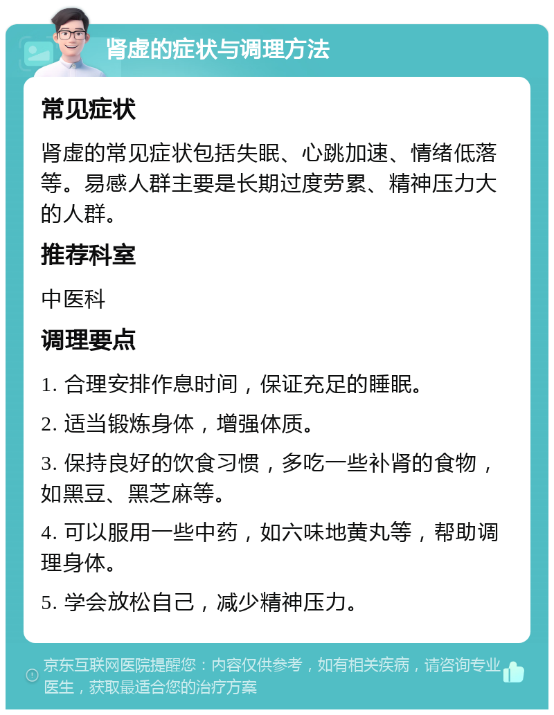 肾虚的症状与调理方法 常见症状 肾虚的常见症状包括失眠、心跳加速、情绪低落等。易感人群主要是长期过度劳累、精神压力大的人群。 推荐科室 中医科 调理要点 1. 合理安排作息时间，保证充足的睡眠。 2. 适当锻炼身体，增强体质。 3. 保持良好的饮食习惯，多吃一些补肾的食物，如黑豆、黑芝麻等。 4. 可以服用一些中药，如六味地黄丸等，帮助调理身体。 5. 学会放松自己，减少精神压力。