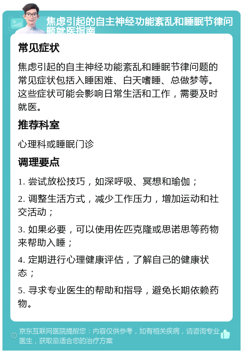 焦虑引起的自主神经功能紊乱和睡眠节律问题就医指南 常见症状 焦虑引起的自主神经功能紊乱和睡眠节律问题的常见症状包括入睡困难、白天嗜睡、总做梦等。这些症状可能会影响日常生活和工作，需要及时就医。 推荐科室 心理科或睡眠门诊 调理要点 1. 尝试放松技巧，如深呼吸、冥想和瑜伽； 2. 调整生活方式，减少工作压力，增加运动和社交活动； 3. 如果必要，可以使用佐匹克隆或思诺思等药物来帮助入睡； 4. 定期进行心理健康评估，了解自己的健康状态； 5. 寻求专业医生的帮助和指导，避免长期依赖药物。