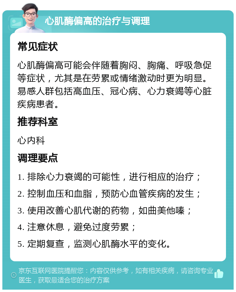 心肌酶偏高的治疗与调理 常见症状 心肌酶偏高可能会伴随着胸闷、胸痛、呼吸急促等症状，尤其是在劳累或情绪激动时更为明显。易感人群包括高血压、冠心病、心力衰竭等心脏疾病患者。 推荐科室 心内科 调理要点 1. 排除心力衰竭的可能性，进行相应的治疗； 2. 控制血压和血脂，预防心血管疾病的发生； 3. 使用改善心肌代谢的药物，如曲美他嗪； 4. 注意休息，避免过度劳累； 5. 定期复查，监测心肌酶水平的变化。