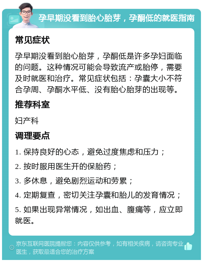 孕早期没看到胎心胎芽，孕酮低的就医指南 常见症状 孕早期没看到胎心胎芽，孕酮低是许多孕妇面临的问题。这种情况可能会导致流产或胎停，需要及时就医和治疗。常见症状包括：孕囊大小不符合孕周、孕酮水平低、没有胎心胎芽的出现等。 推荐科室 妇产科 调理要点 1. 保持良好的心态，避免过度焦虑和压力； 2. 按时服用医生开的保胎药； 3. 多休息，避免剧烈运动和劳累； 4. 定期复查，密切关注孕囊和胎儿的发育情况； 5. 如果出现异常情况，如出血、腹痛等，应立即就医。