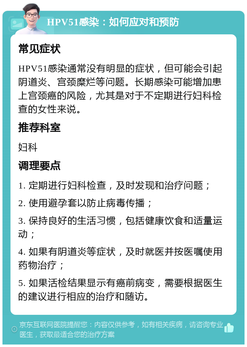 HPV51感染：如何应对和预防 常见症状 HPV51感染通常没有明显的症状，但可能会引起阴道炎、宫颈糜烂等问题。长期感染可能增加患上宫颈癌的风险，尤其是对于不定期进行妇科检查的女性来说。 推荐科室 妇科 调理要点 1. 定期进行妇科检查，及时发现和治疗问题； 2. 使用避孕套以防止病毒传播； 3. 保持良好的生活习惯，包括健康饮食和适量运动； 4. 如果有阴道炎等症状，及时就医并按医嘱使用药物治疗； 5. 如果活检结果显示有癌前病变，需要根据医生的建议进行相应的治疗和随访。