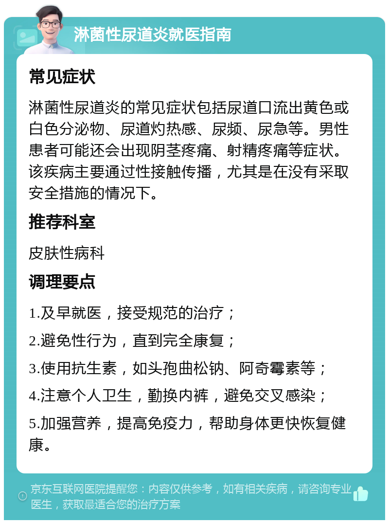 淋菌性尿道炎就医指南 常见症状 淋菌性尿道炎的常见症状包括尿道口流出黄色或白色分泌物、尿道灼热感、尿频、尿急等。男性患者可能还会出现阴茎疼痛、射精疼痛等症状。该疾病主要通过性接触传播，尤其是在没有采取安全措施的情况下。 推荐科室 皮肤性病科 调理要点 1.及早就医，接受规范的治疗； 2.避免性行为，直到完全康复； 3.使用抗生素，如头孢曲松钠、阿奇霉素等； 4.注意个人卫生，勤换内裤，避免交叉感染； 5.加强营养，提高免疫力，帮助身体更快恢复健康。