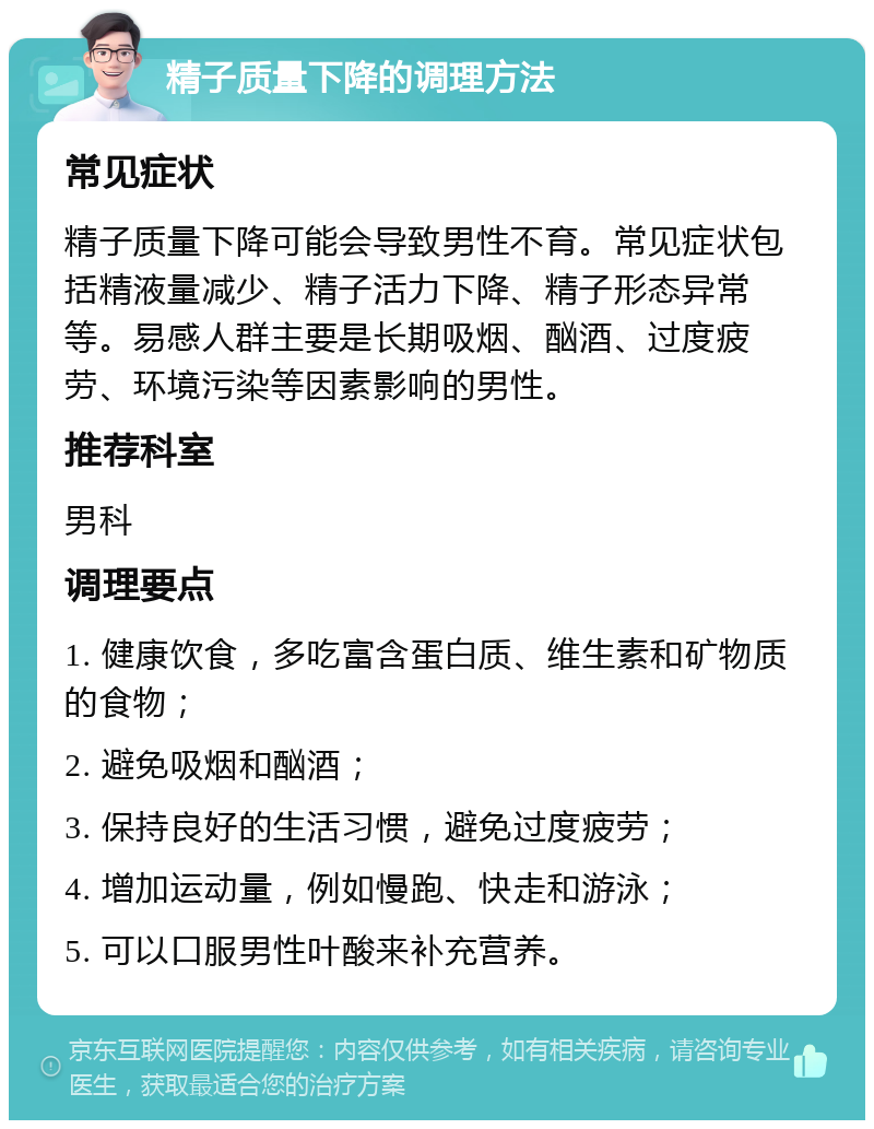 精子质量下降的调理方法 常见症状 精子质量下降可能会导致男性不育。常见症状包括精液量减少、精子活力下降、精子形态异常等。易感人群主要是长期吸烟、酗酒、过度疲劳、环境污染等因素影响的男性。 推荐科室 男科 调理要点 1. 健康饮食，多吃富含蛋白质、维生素和矿物质的食物； 2. 避免吸烟和酗酒； 3. 保持良好的生活习惯，避免过度疲劳； 4. 增加运动量，例如慢跑、快走和游泳； 5. 可以口服男性叶酸来补充营养。