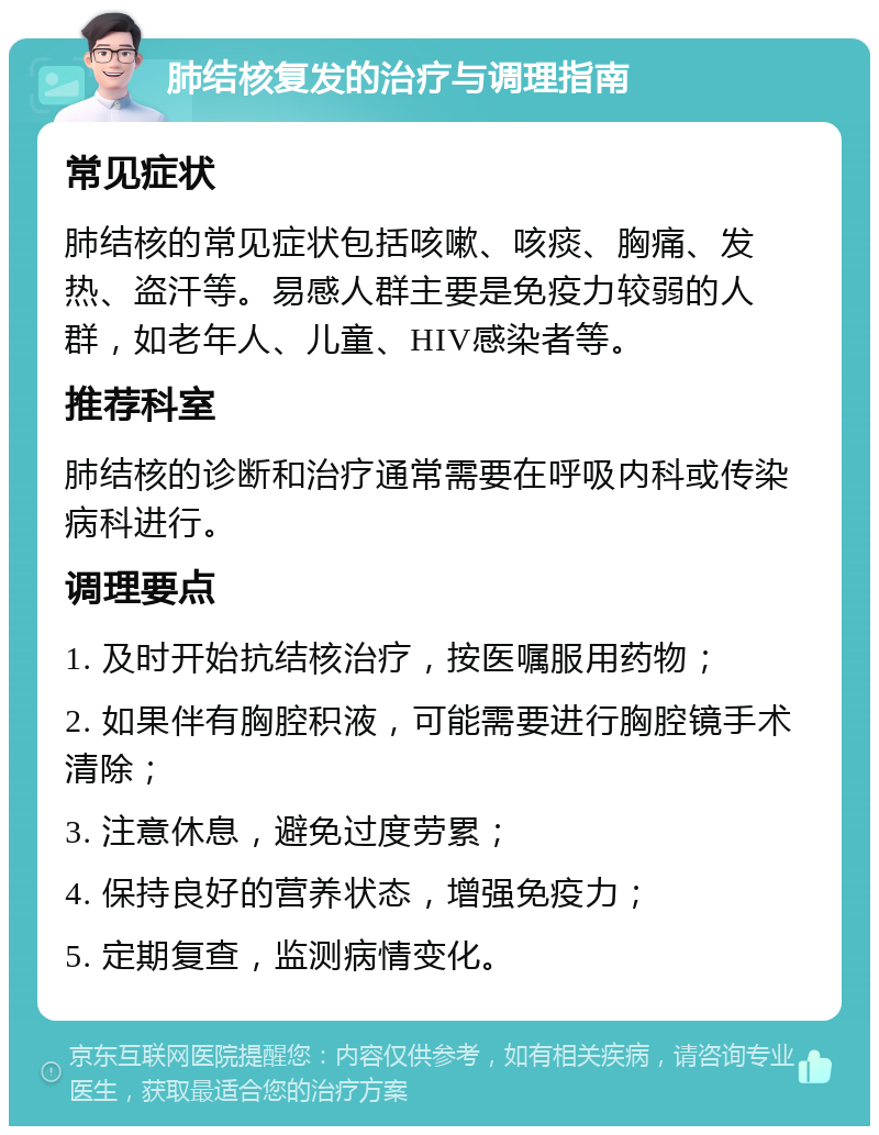 肺结核复发的治疗与调理指南 常见症状 肺结核的常见症状包括咳嗽、咳痰、胸痛、发热、盗汗等。易感人群主要是免疫力较弱的人群，如老年人、儿童、HIV感染者等。 推荐科室 肺结核的诊断和治疗通常需要在呼吸内科或传染病科进行。 调理要点 1. 及时开始抗结核治疗，按医嘱服用药物； 2. 如果伴有胸腔积液，可能需要进行胸腔镜手术清除； 3. 注意休息，避免过度劳累； 4. 保持良好的营养状态，增强免疫力； 5. 定期复查，监测病情变化。