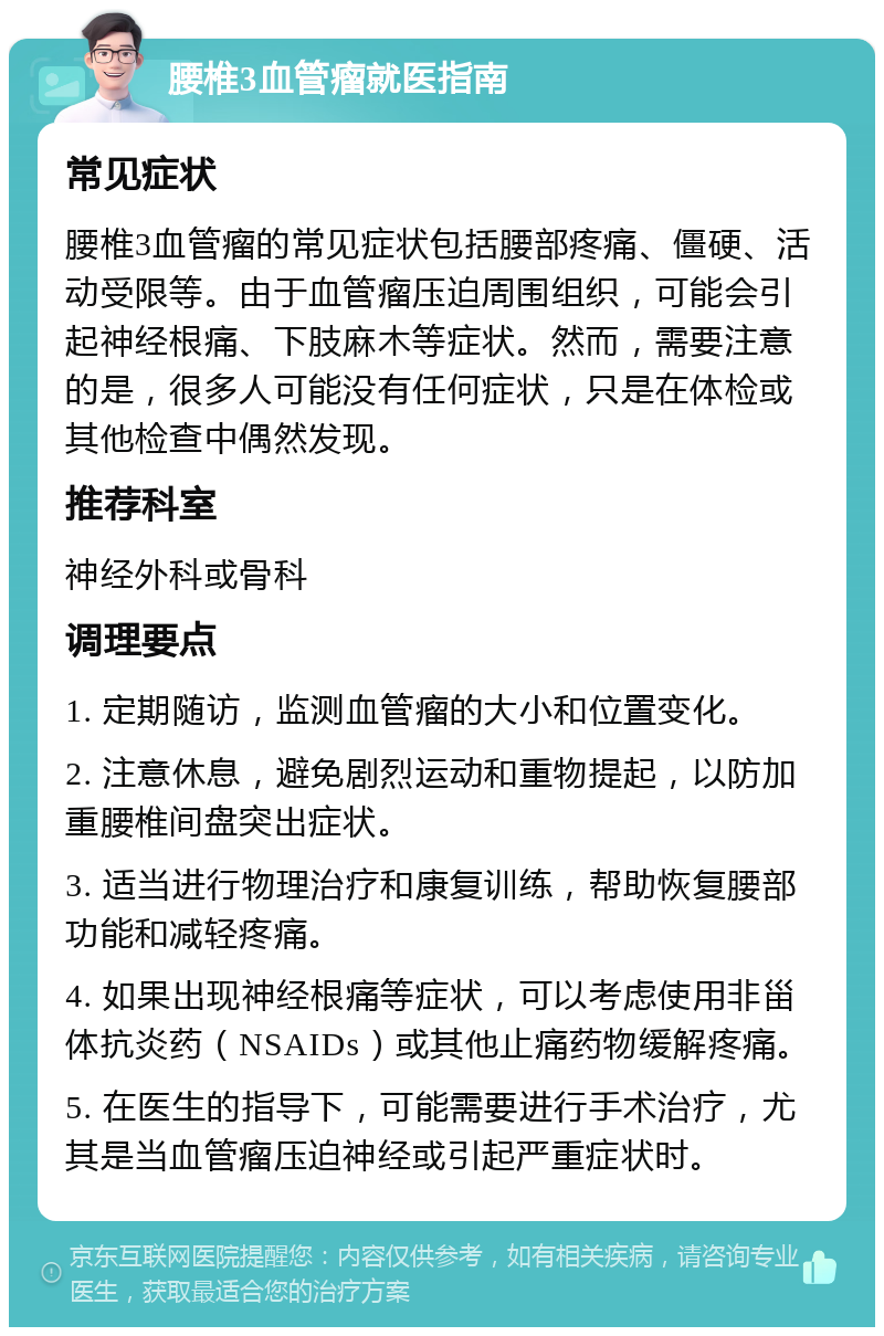 腰椎3血管瘤就医指南 常见症状 腰椎3血管瘤的常见症状包括腰部疼痛、僵硬、活动受限等。由于血管瘤压迫周围组织，可能会引起神经根痛、下肢麻木等症状。然而，需要注意的是，很多人可能没有任何症状，只是在体检或其他检查中偶然发现。 推荐科室 神经外科或骨科 调理要点 1. 定期随访，监测血管瘤的大小和位置变化。 2. 注意休息，避免剧烈运动和重物提起，以防加重腰椎间盘突出症状。 3. 适当进行物理治疗和康复训练，帮助恢复腰部功能和减轻疼痛。 4. 如果出现神经根痛等症状，可以考虑使用非甾体抗炎药（NSAIDs）或其他止痛药物缓解疼痛。 5. 在医生的指导下，可能需要进行手术治疗，尤其是当血管瘤压迫神经或引起严重症状时。