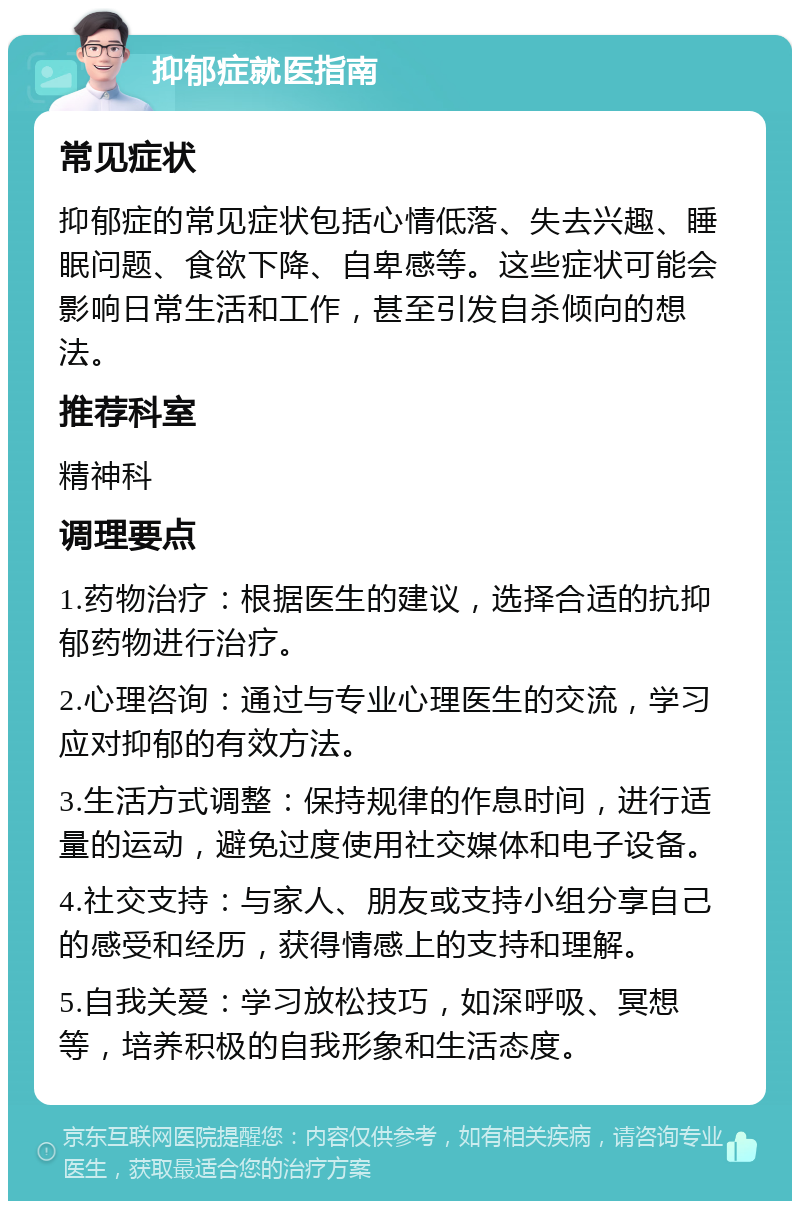 抑郁症就医指南 常见症状 抑郁症的常见症状包括心情低落、失去兴趣、睡眠问题、食欲下降、自卑感等。这些症状可能会影响日常生活和工作，甚至引发自杀倾向的想法。 推荐科室 精神科 调理要点 1.药物治疗：根据医生的建议，选择合适的抗抑郁药物进行治疗。 2.心理咨询：通过与专业心理医生的交流，学习应对抑郁的有效方法。 3.生活方式调整：保持规律的作息时间，进行适量的运动，避免过度使用社交媒体和电子设备。 4.社交支持：与家人、朋友或支持小组分享自己的感受和经历，获得情感上的支持和理解。 5.自我关爱：学习放松技巧，如深呼吸、冥想等，培养积极的自我形象和生活态度。