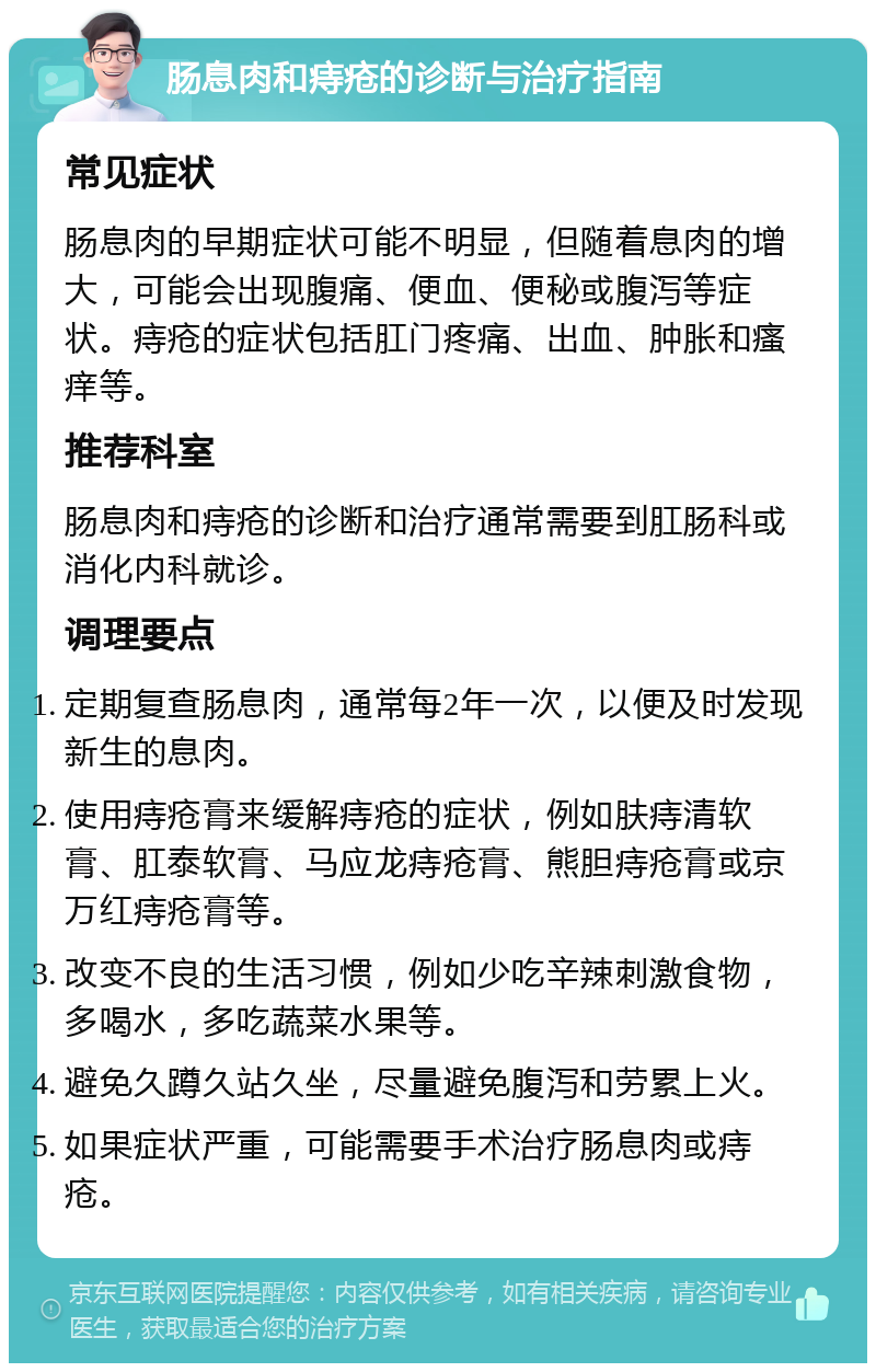 肠息肉和痔疮的诊断与治疗指南 常见症状 肠息肉的早期症状可能不明显，但随着息肉的增大，可能会出现腹痛、便血、便秘或腹泻等症状。痔疮的症状包括肛门疼痛、出血、肿胀和瘙痒等。 推荐科室 肠息肉和痔疮的诊断和治疗通常需要到肛肠科或消化内科就诊。 调理要点 定期复查肠息肉，通常每2年一次，以便及时发现新生的息肉。 使用痔疮膏来缓解痔疮的症状，例如肤痔清软膏、肛泰软膏、马应龙痔疮膏、熊胆痔疮膏或京万红痔疮膏等。 改变不良的生活习惯，例如少吃辛辣刺激食物，多喝水，多吃蔬菜水果等。 避免久蹲久站久坐，尽量避免腹泻和劳累上火。 如果症状严重，可能需要手术治疗肠息肉或痔疮。