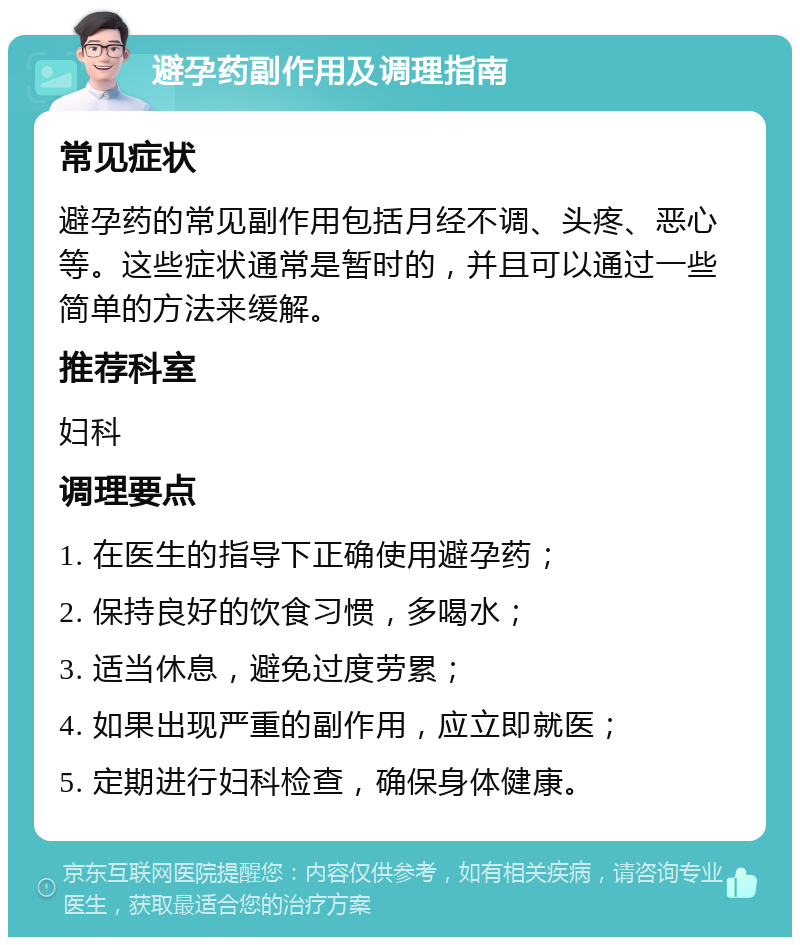 避孕药副作用及调理指南 常见症状 避孕药的常见副作用包括月经不调、头疼、恶心等。这些症状通常是暂时的，并且可以通过一些简单的方法来缓解。 推荐科室 妇科 调理要点 1. 在医生的指导下正确使用避孕药； 2. 保持良好的饮食习惯，多喝水； 3. 适当休息，避免过度劳累； 4. 如果出现严重的副作用，应立即就医； 5. 定期进行妇科检查，确保身体健康。