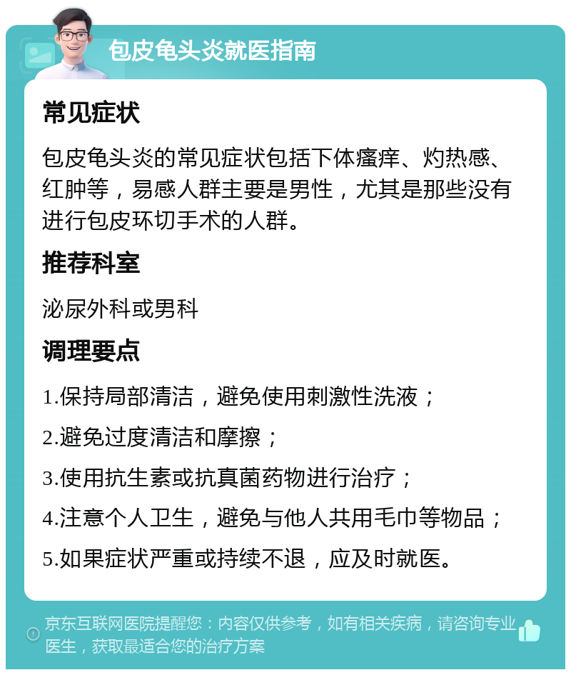 包皮龟头炎就医指南 常见症状 包皮龟头炎的常见症状包括下体瘙痒、灼热感、红肿等，易感人群主要是男性，尤其是那些没有进行包皮环切手术的人群。 推荐科室 泌尿外科或男科 调理要点 1.保持局部清洁，避免使用刺激性洗液； 2.避免过度清洁和摩擦； 3.使用抗生素或抗真菌药物进行治疗； 4.注意个人卫生，避免与他人共用毛巾等物品； 5.如果症状严重或持续不退，应及时就医。