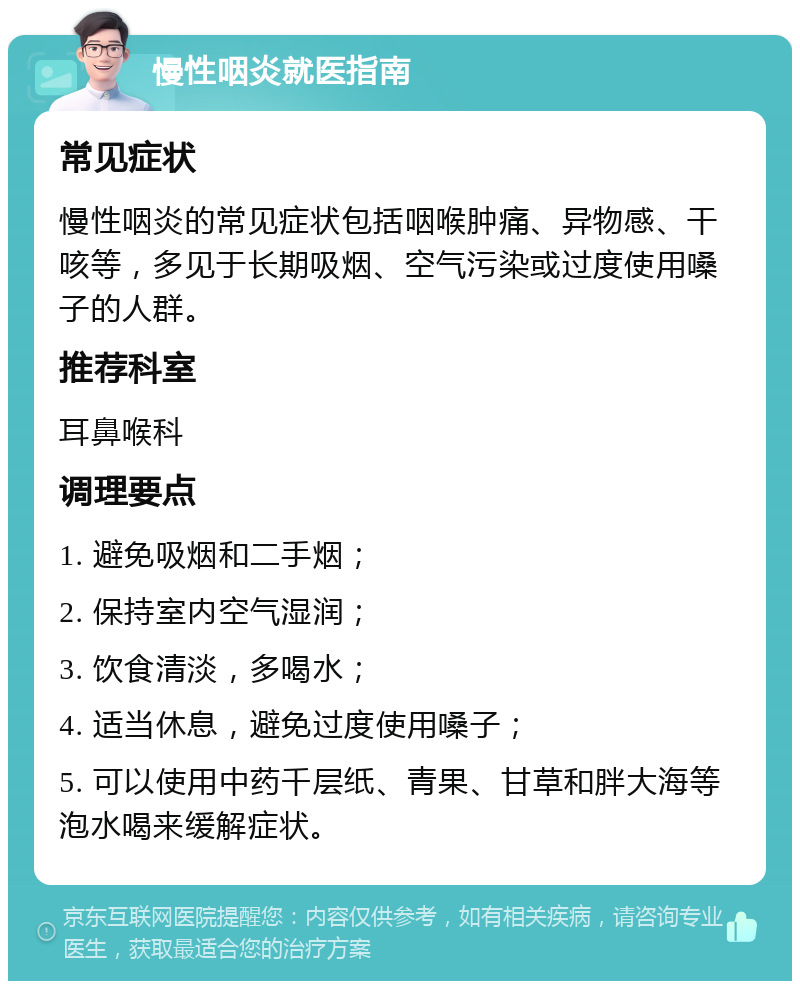 慢性咽炎就医指南 常见症状 慢性咽炎的常见症状包括咽喉肿痛、异物感、干咳等，多见于长期吸烟、空气污染或过度使用嗓子的人群。 推荐科室 耳鼻喉科 调理要点 1. 避免吸烟和二手烟； 2. 保持室内空气湿润； 3. 饮食清淡，多喝水； 4. 适当休息，避免过度使用嗓子； 5. 可以使用中药千层纸、青果、甘草和胖大海等泡水喝来缓解症状。