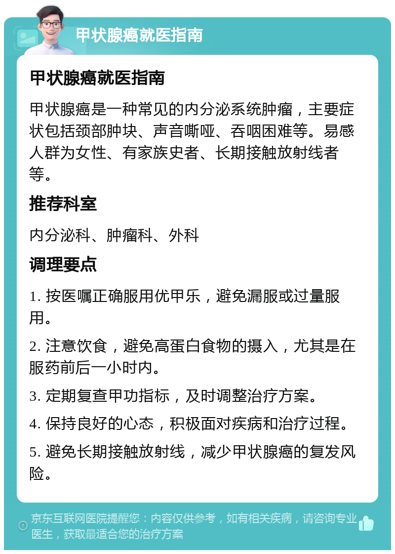 甲状腺癌就医指南 甲状腺癌就医指南 甲状腺癌是一种常见的内分泌系统肿瘤，主要症状包括颈部肿块、声音嘶哑、吞咽困难等。易感人群为女性、有家族史者、长期接触放射线者等。 推荐科室 内分泌科、肿瘤科、外科 调理要点 1. 按医嘱正确服用优甲乐，避免漏服或过量服用。 2. 注意饮食，避免高蛋白食物的摄入，尤其是在服药前后一小时内。 3. 定期复查甲功指标，及时调整治疗方案。 4. 保持良好的心态，积极面对疾病和治疗过程。 5. 避免长期接触放射线，减少甲状腺癌的复发风险。